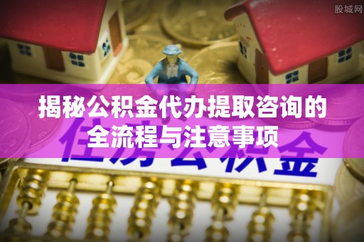 青冈揭秘公积金代办提取咨询的全流程与注意事项