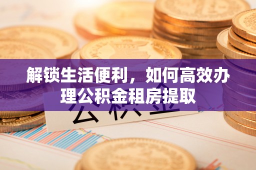 青冈解锁生活便利，如何高效办理公积金租房提取