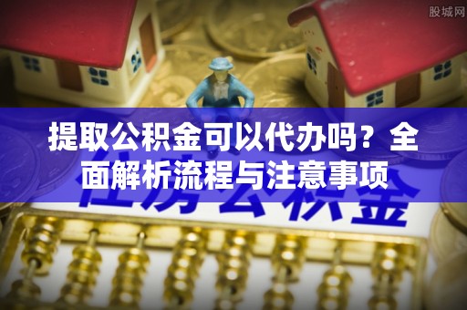 青冈提取公积金可以代办吗？全面解析流程与注意事项