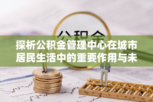 青冈探析公积金管理中心在城市居民生活中的重要作用与未来发展趋势